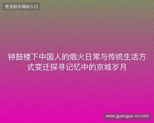 钟鼓楼下中国人的烟火日常与传统生活方式变迁探寻记忆中的京城岁月