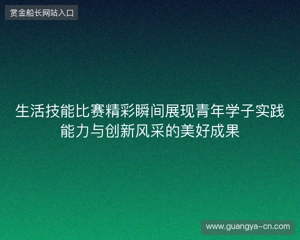 生活技能比赛精彩瞬间展现青年学子实践能力与创新风采的美好成果